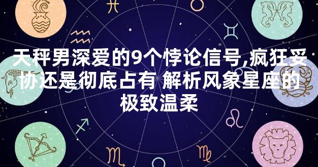 天秤男深爱的9个悖论信号,疯狂妥协还是彻底占有 解析风象星座的极致温柔